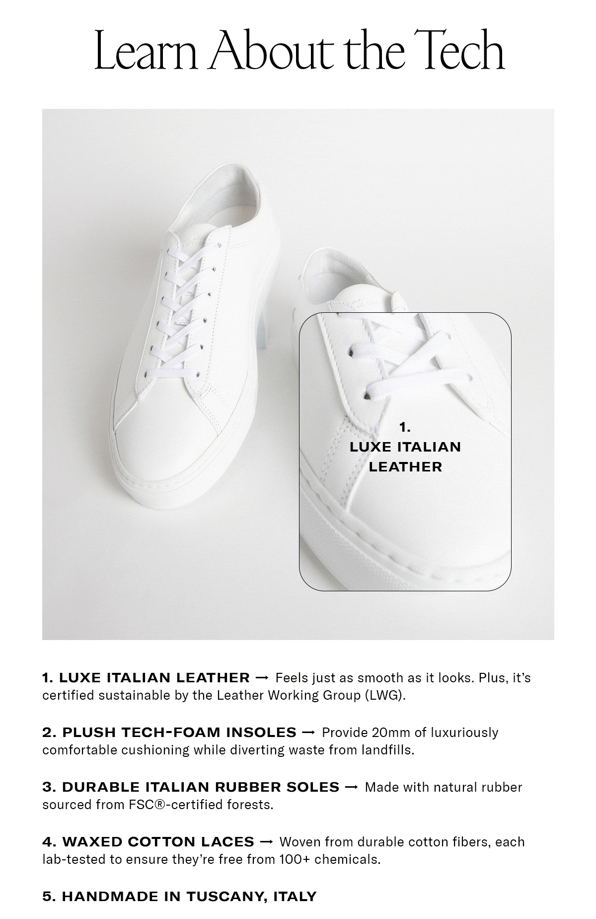 Learn About the Tech 												 LUXE ITALIAN LEATHER: Feels just as smooth as it looks. Plus, it's certified sustainable by the Leather Working Group (LWG). PLUSH TECH-FOAM INSOLES: Provide 20mm of luxuriously comfortable cushioning while diverting waste from landfills. DURABLE ITALIAN RUBBER SOLES: Made with natural rubber sourced from FSC®-certified forests. WAXED COTTON LACES: Woven from durable cotton fibers, each lab-tested to ensure they're free from 100+  chemicals. HANDMADE IN TUSCANY, ITALY | Shop Now