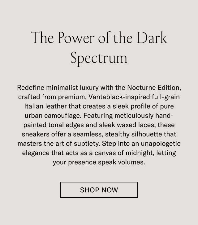 The Power of the Dark Spectrum Modern minimalism meets with the Nocturne Edition, crafted from premium, hand-finished, pebbled full-grain Italian leather that creates a sleek profile of pure urban camouflage. Featuring meticulously hand-painted tonal edges and clean waxed laces, these sneakers offer a seamless, stealthy silhouette that masters the art of subtlety. Step into an understated elegance that acts as a canvas of sunlight, letting your presence speak volumes. DISCOVER THE NOCTURNE EDITION