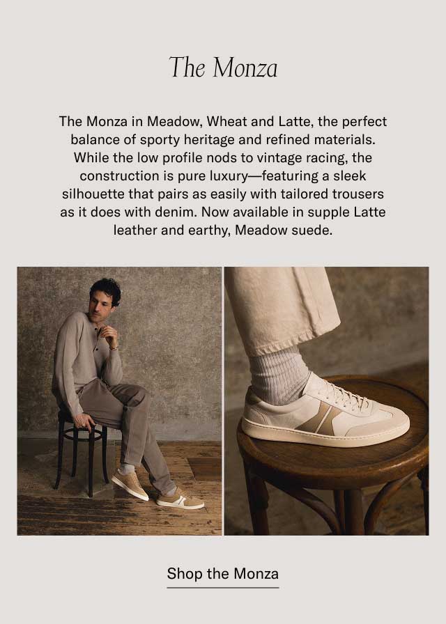 The Monza The Monza in Meadow, Wheat and Latte, the perfect balance of sporty heritage and refined materials. While the low profile nods to vintage racing, the construction is pure luxury—featuring a sleek silhouette that pairs as easily with tailored trousers as it does with denim. Now available in supple Latte leather and earthy, Meadow suede. at a bestselling price Shop the Monza