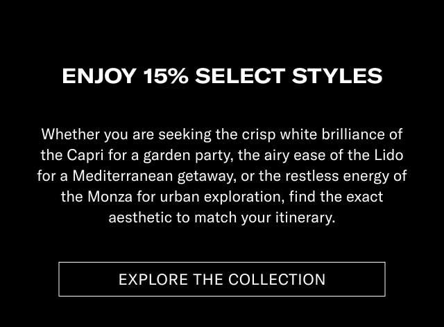 ENJOY 15% ON SELECT STYLES Whether you are seeking the crisp white brilliance of the Capri for a garden party, the airy ease of the Lido for a Mediterranean getaway, or the restless energy of the Monza for urban exploration, find the exact aesthetic to match your itinerary. [EXPLORE THE COLLECTION]