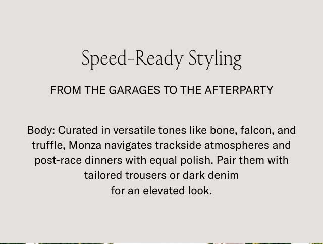 Speed-Ready Styling FROM THE GARAGES TO THE AFTERPARTY Body: Curated in versatile tones like bone, falcon, and truffle, Monza navigates trackside atmospheres and post-race dinners with equal polish. Pair them with tailored trousers or dark denim for an elevated look.