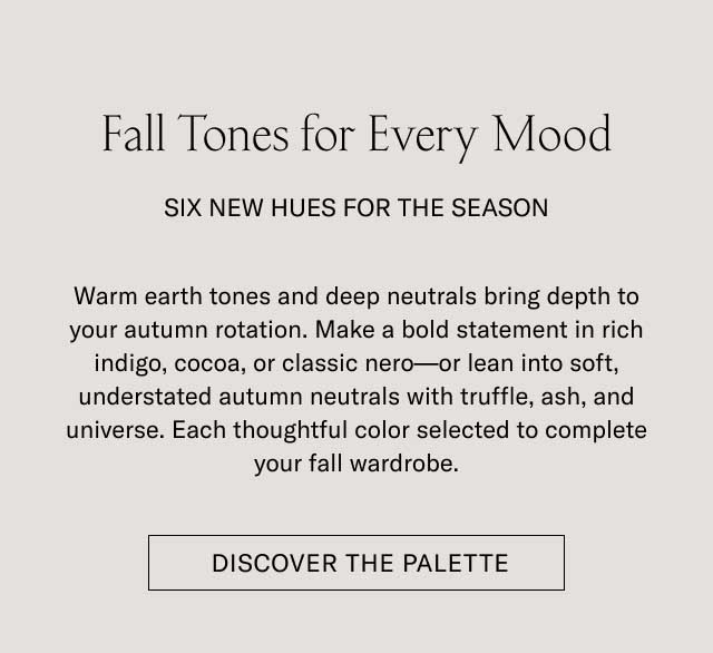 Fall Tones for Every Mood SIX NEW HUES FOR THE SEASON Warm earth tones and deep neutrals bring depth to your autumn rotation. Make a bold statement in rich indigo, cocoa, or classic nero—or lean into soft, understated autumn neutrals with truffle, ash, and universe. Each thoughtful color selected to complete your fall wardrobe. [DISCOVER THE PALETTE]