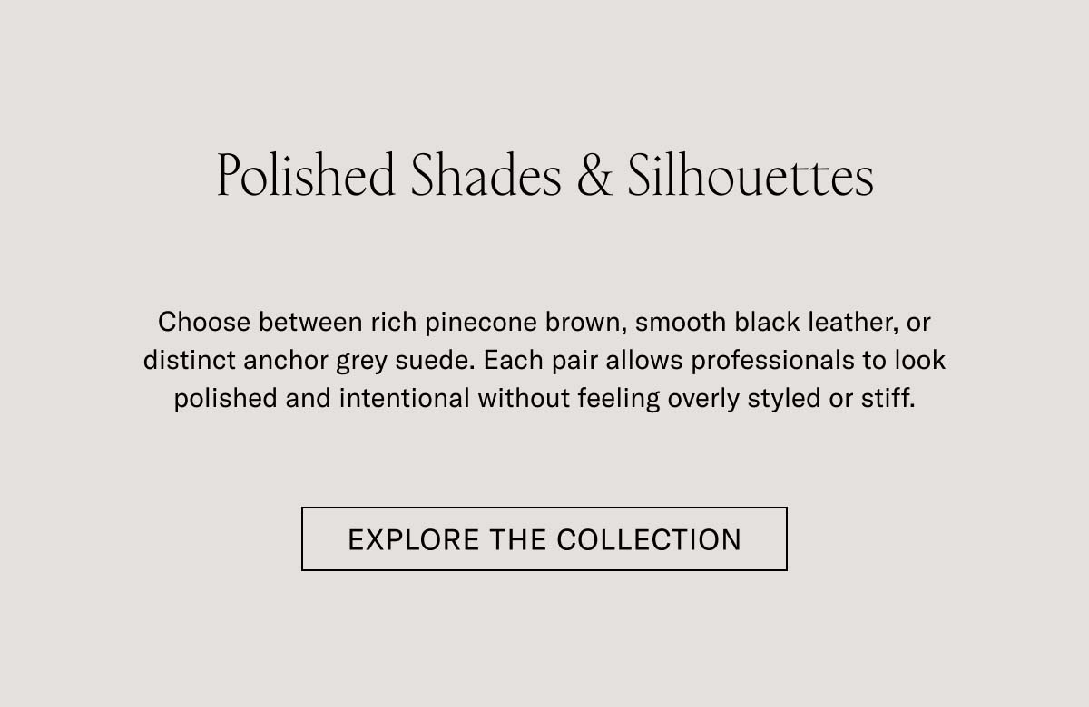 Polished Shades & Silhouettes   Choose between rich pinecone brown, smooth black leather, or distinct anchor grey suede. Each pair allows professionals to look polished and intentional without feeling overly styled or stiff.   EXPLORE THE COLLECTION 