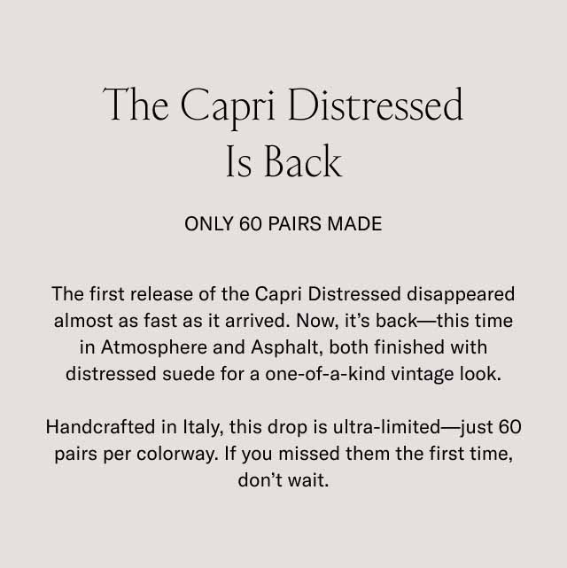 The Capri Distressed Is Back Only 60 Pairs Made The first release of the Capri Distressed disappeared almost as fast as it arrived. Now, it's back—this time in Atmosphere and Asphalt, both finished with distressed suede for a one-of-a-kind vintage look. Handcrafted in Italy, this drop is ultra-limited—just 60 pairs per colorway. If you missed them the first time, don't wait.