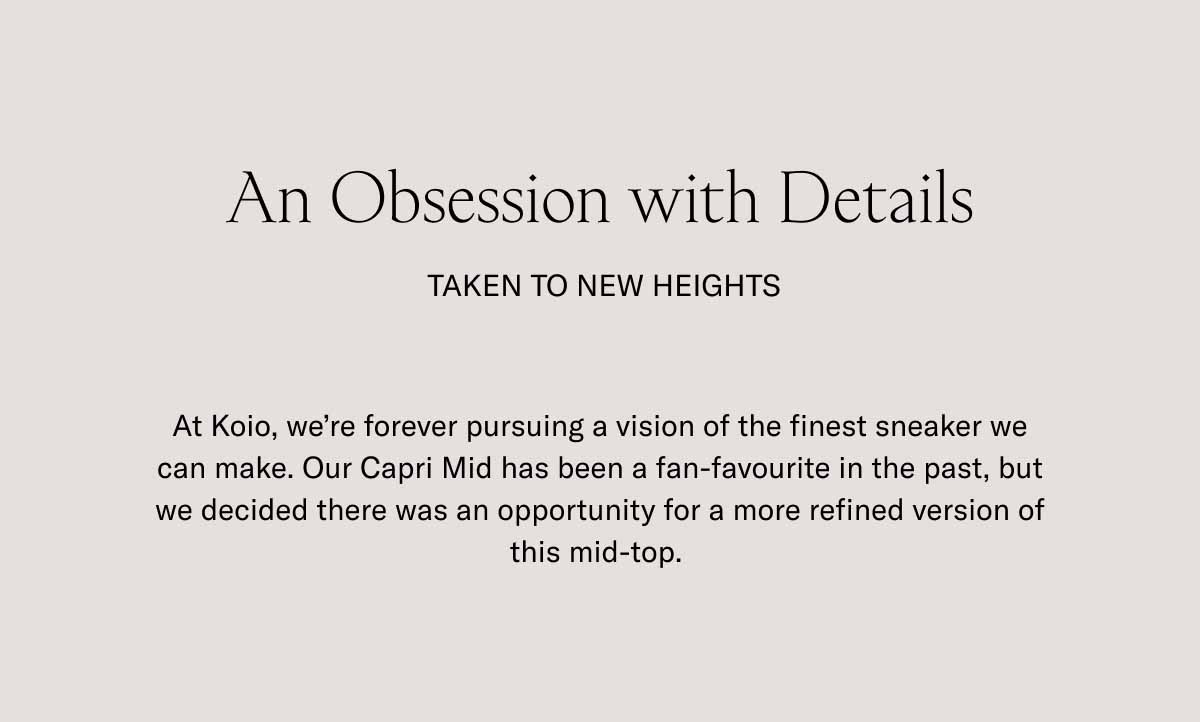 An Obsession with Details  Taken to new heights At Koio, we're forever pursuing a vision of the finest sneaker we can make. Our Capri Mid has been a fan-favourite in the past, but we decided there was an opportunity for a more refined version of this mid-top. 
