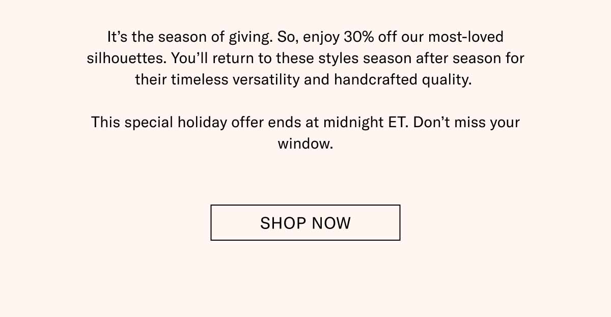 It's the season of giving. So, enjoy 30% off our most-loved silhouettes. You'll return to these styles season after season for their timeless versatility and handcrafted quality.   This special holiday offer ends at midnight ET. Don't miss your window. Shop Now