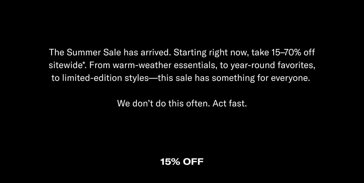 The Summer Sale has arrived. Starting right now, take 15–70% off sitewide*. From warm-weather essentials, to year-round favorites, to limited-edition styles—this sale has something for everyone.   We don't do this often. Act fast.