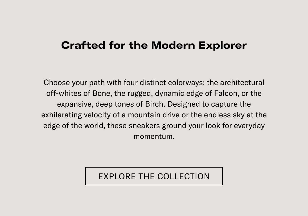 Crafted for the Modern Explorer Elevate your outfit with four distinct colorways: the architectural attraction of Bone, the rugged, dynamic edge of Falcon, or the expansive, deep tones of Earth. Designed to capture the unfaltering essence of a mountain drive or the restless city at the edge of the world, these sneakers ground your look for everyday adventures.  [EXPLORE THE COLLECTION]
