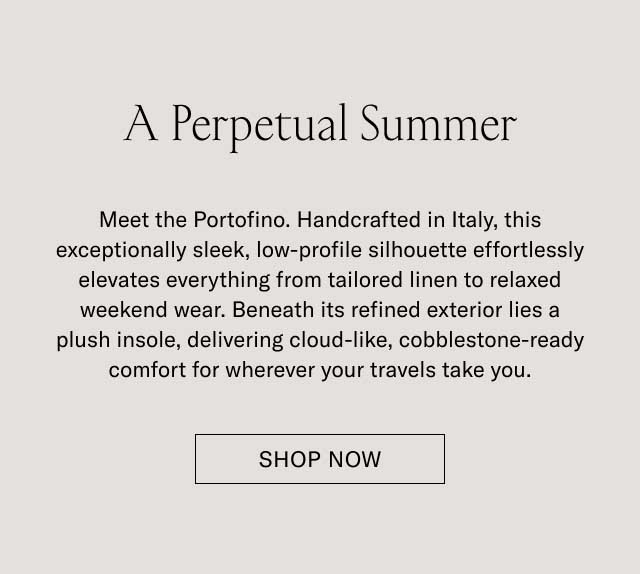 A Perpetual Summer Meet the Portofino. Handcrafted in Italy, this exceptionally sleek, low-profile silhouette effortlessly elevates everything from tailored linen to relaxed weekend wear. Beneath its refined exterior lies a plush insole, delivering cloud-like, cobblestone-ready comfort for wherever your travels take you. [DISCOVER THE PORTOFINO]
