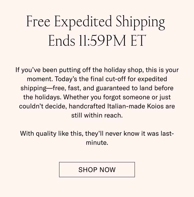 Free Expedited Shipping Ends 11:59PM ET If you’ve been putting off the holiday shop, this is your moment. Today’s the final cut-off for expedited shipping—free, fast, and guaranteed to land before the holidays. Whether you forgot someone or just couldn’t decide, handcrafted Italian-made Koios are still within reach. With quality like this, they’ll never know it was last-minute. Shop Now