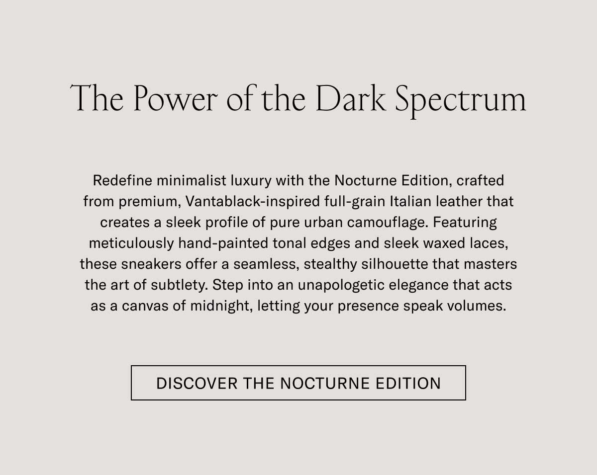 The Power of the Dark Spectrum  Modern minimalism meets with the Nocturne Edition, crafted from premium, hand-finished, pebbled full-grain Italian leather that creates a sleek profile of pure urban camouflage. Featuring meticulously hand-painted tonal edges and clean waxed laces, these sneakers offer a seamless, stealthy silhouette that masters the art of subtlety. Step into an understated elegance that acts as a canvas of sunlight, letting your presence speak volumes.  DISCOVER THE NOCTURNE EDITION