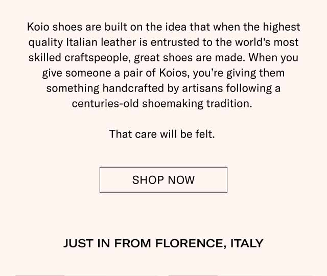 Koio shoes are built on the idea that when the highest quality Italian leather is entrusted to the world's most skilled craftspeople, great shoes are made. When you give someone a pair of Koios, you're giving them something handcrafted by artisans following a centuries-old shoemaking tradition. That care will be felt. Shop Now JUST IN FROM FLORENCE, ITALY