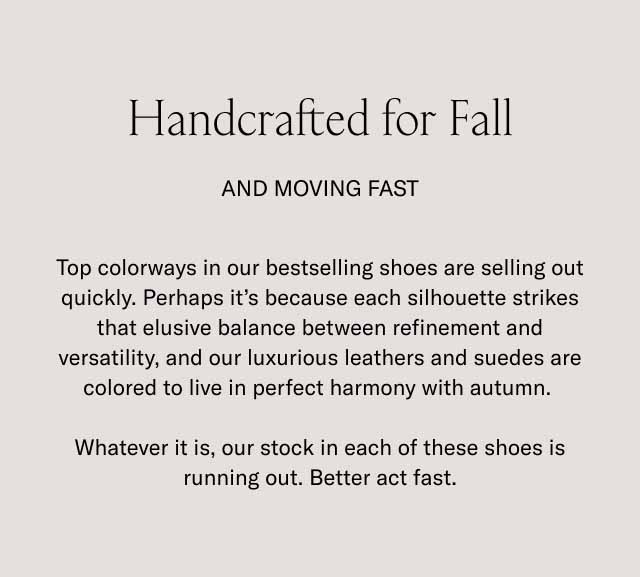 Handcrafted for Fall And Moving Fast Top colorways in our bestselling shoes are selling out quickly. Perhaps it's because each silhouette strikes that elusive balance between refinement and versatility, and our luxurious leathers and suedes are colored to live in perfect harmony with autumn. Whatever it is, our stock in each of these shoes is running out. Better act fast.