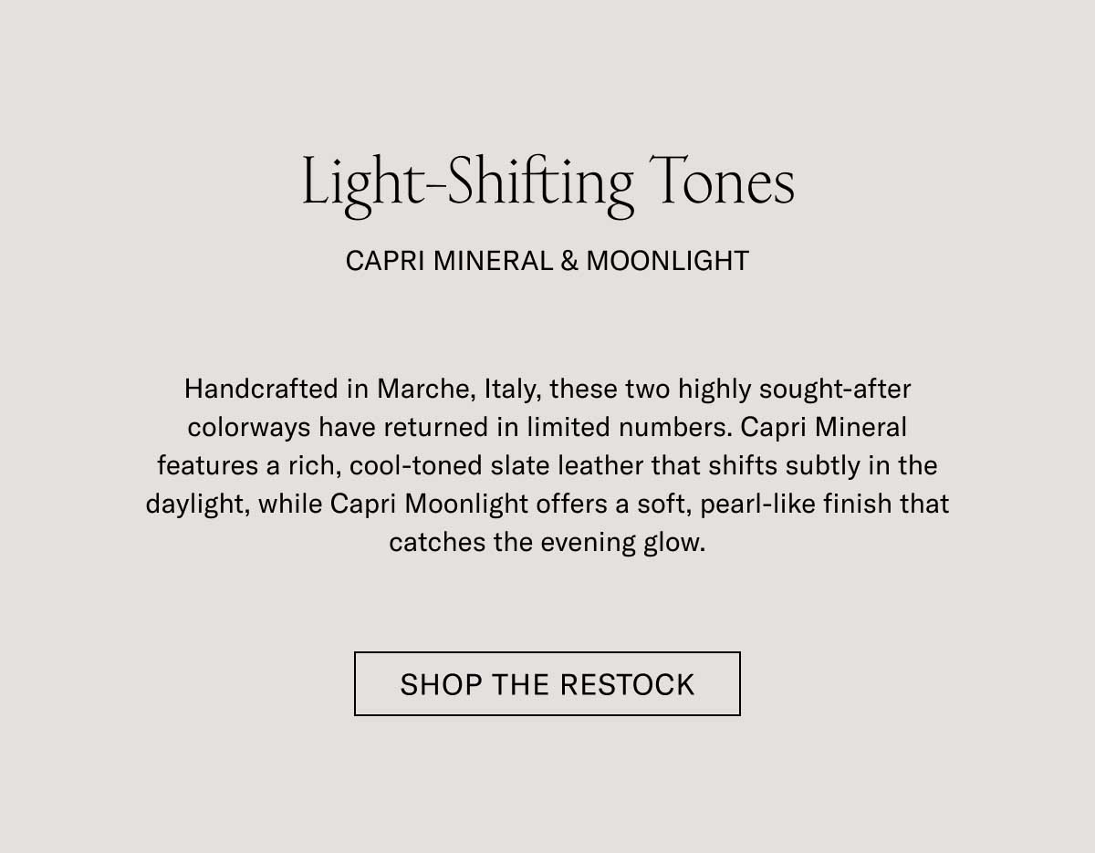 Light-Shifting Tones CAPRI MINERAL & MOONLIGHT  Handcrafted in Marche, Italy, these two highly sought-after colorways have returned in limited numbers. Capri Mineral features a rich, cool-toned slate leather that shifts subtly in the daylight, while Capri Moonlight offers a soft, pearl-like finish that catches the evening glow.  [SHOP THE RESTOCK]