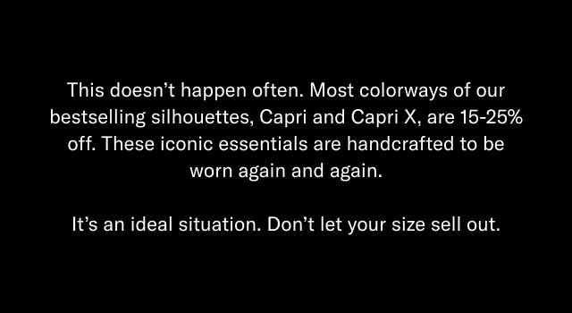 This doesn't happen often. Most colorways of our bestselling silhouettes, Capri and Capri X, are 15-25% off. These iconic essentials are handcrafted to be worn again and again. It's an ideal situation. Don't let your size sell out.
