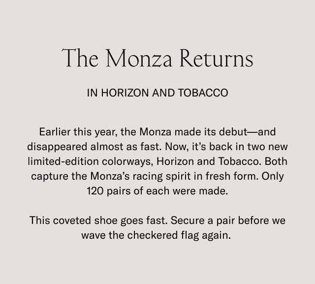 The Monza Returns In Horizon and Tobacco Earlier this year, the Monza made its debut—and disappeared almost as fast. Now, it's back in two new limited-edition colorways, Horizon and Tobacco. Both capture the Monza's racing spirit in fresh form. Only 120 pairs of each were made. This coveted shoe goes fast. Secure a pair before we wave the checkered flag again. 