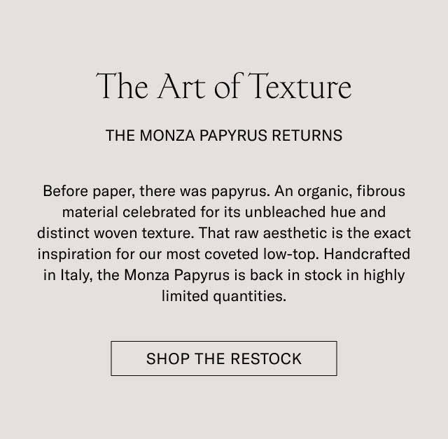 The Art of Texture THE MONZA PAPYRUS RETURNS Before paper, there was papyrus. An organic, fibrous material celebrated for its unbleached hue and distinct woven texture. That raw aesthetic is the exact inspiration for our most coveted low-top. Handcrafted in Italy, the Monza Papyrus is back in stock in highly limited quantities. [SHOP THE RESTOCK]