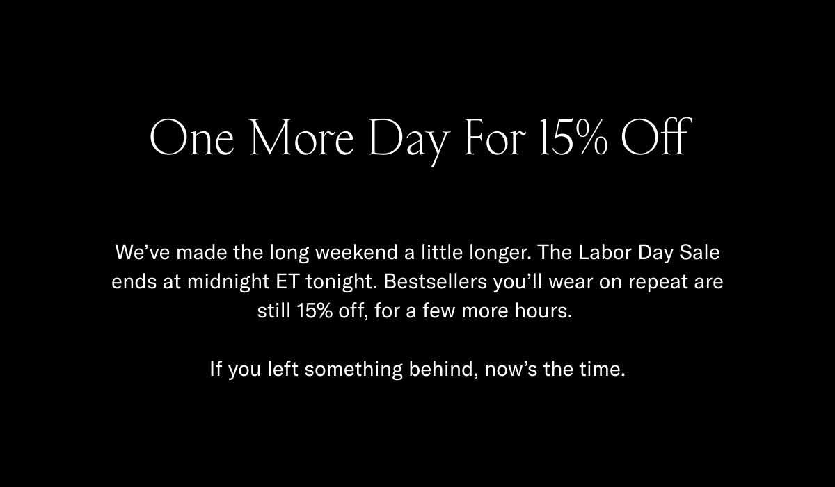One More Day For 15% Off We've made the long weekend a little longer. The Labor Day Sale ends at midnight ET tonight. Bestsellers you'll wear on repeat are still 15% off, for a few more hours.   If you left something behind, now's the time.