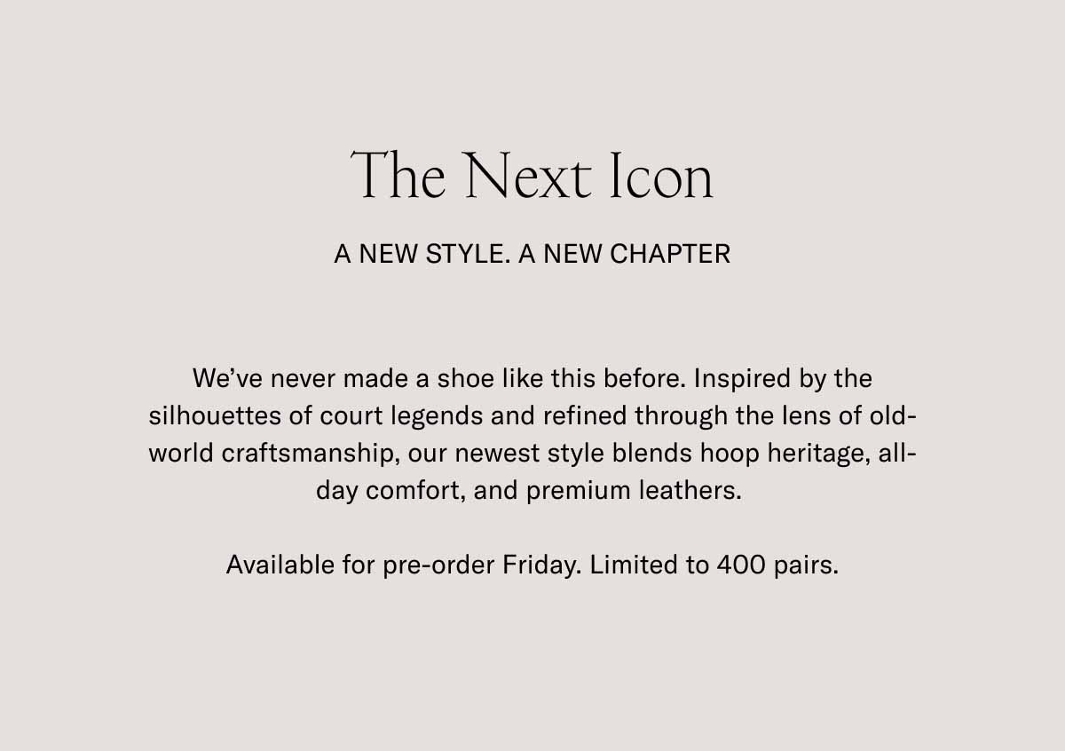 The Next Icon A New Style. A New Chapter We've never made a shoe like this before. Inspired by the silhouettes of court legends and refined through the lens of old-world craftsmanship, our newest style blends hoop heritage, all-day comfort, and premium leathers.   Available for pre-order Friday. Limited to 400 pairs.