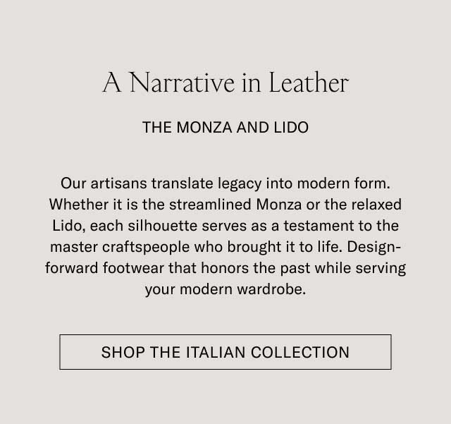 A Narrative in Leather THE MONZA AND LIDO Our artisans translate legacy into modern form. Whether it is the streamlined Monza or the relaxed Lido, each silhouette serves as a testament to the master craftspeople who brought it to life. Design-forward footwear that honors the past while serving your modern wardrobe. [SHOP THE ITALIAN COLLECTION]