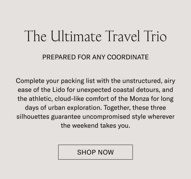 The Ultimate Travel Trio PREPARED FOR ANY COORDINATE Complete your packing list with the un-structured, slip-on ease of the Lido for unexpected seaside detours, and the athletic, cloud-like comfort of the Monza for long days of urban exploration. Together, these three silhouettes guarantee uncompromised style wherever the weekend takes you. SHOP THE TRAVEL EDIT