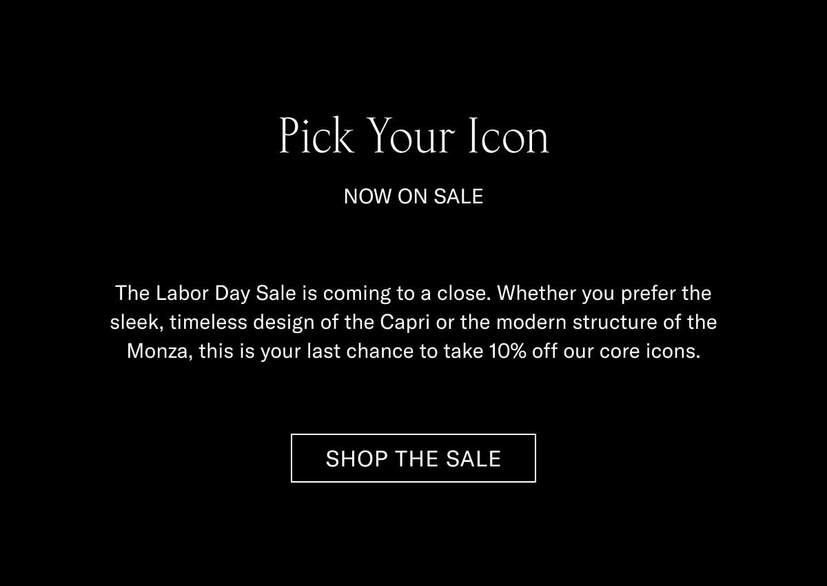 Pick Your Icon  NOW ON SALE  The Labor Day Sale is coming to a close. Whether you prefer the sleek, timeless design of the Capri or the modern structure of the Monza, this is your last chance to take 10% off our core icons.  SHOP THE SALE