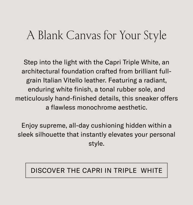A Blank Canvas for Your Style Step into the light with the Capri Triple White, an unmatched foundation crafted from brilliant full-grain Italian Vitello leather. Featuring a resilient, enduring rubber finish, a tonal rubber sole, and meticulously hand-finished details, this sneaker offers a timeless, monochromatic aesthetic. Enjoy supreme, all-day cushioning hidden within a sleek silhouette that instantly elevates your personal style. [DISCOVER THE CAPRI TRIPLE WHITE]