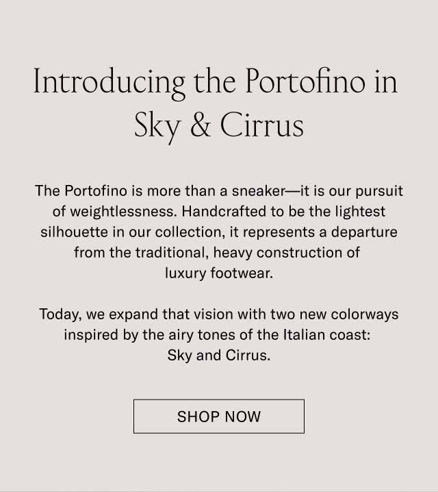 Introducing the Portofino in Sky & Cirrus The Portofino is more than a sneaker—it is our pursuit of weightlessness. Handcrafted to be the lightest silhouette in our collection, it represents a departure from the traditional, heavy construction of luxury footwear. Today, we expand that vision with two new colorways inspired by the airy tones of the Italian coast: Sky and Cirrus. SHOP NOW