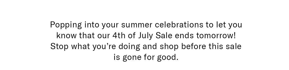 Popping into your summer celebrations to let you know that our 4th of July Sale ends tomorrow! Stop what you're doing and shop before this sale is gone for good.