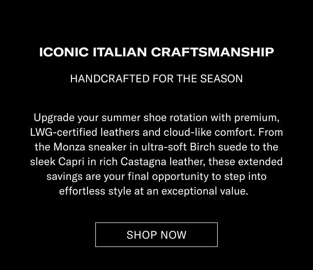 ICONIC ITALIAN CRAFTSMANSHIP HANDCRAFTED FOR THE SEASON Upgrade your summer shoe rotation with premium, LWG-certified leathers and cloud-like comfort. From the Monza sneaker in ultra-soft Earth suede to the sleek Capri in rich Castagna leather, these extended savings are your final opportunity to step into effortless style at an exceptional value. [SHOP NOW]