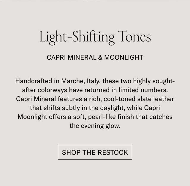 Light-Shifting Tones CAPRI MINERAL & MOONLIGHT Handcrafted in Marche, Italy, these two highly sought-after colorways have returned in limited numbers. Capri Mineral features a rich, cool-toned slate leather that shifts subtly in the daylight, while Capri Moonlight offers a soft, pearl-like finish that catches the evening glow. [SHOP THE RESTOCK]