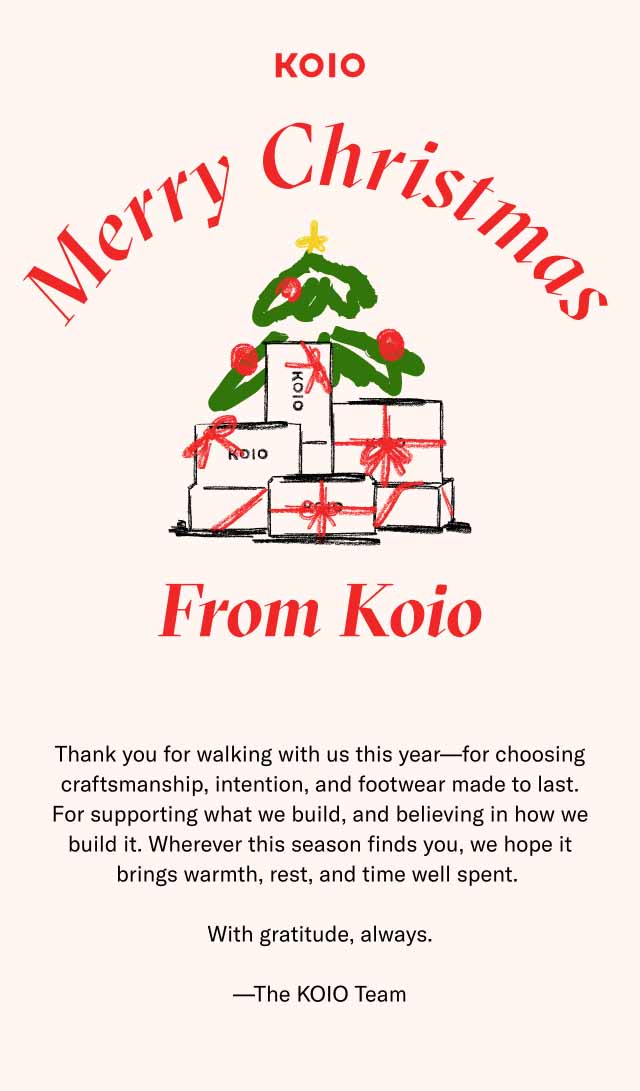 KOIO Merry Christmas From Koio Thank you for walking with us this year—for choosing craftsmanship, intention, and footwear made to last. For supporting what we build, and believing in how we build it. Wherever this season finds you, we hope it brings warmth, rest, and time well spent. With gratitude, always. —The KOIO Team
