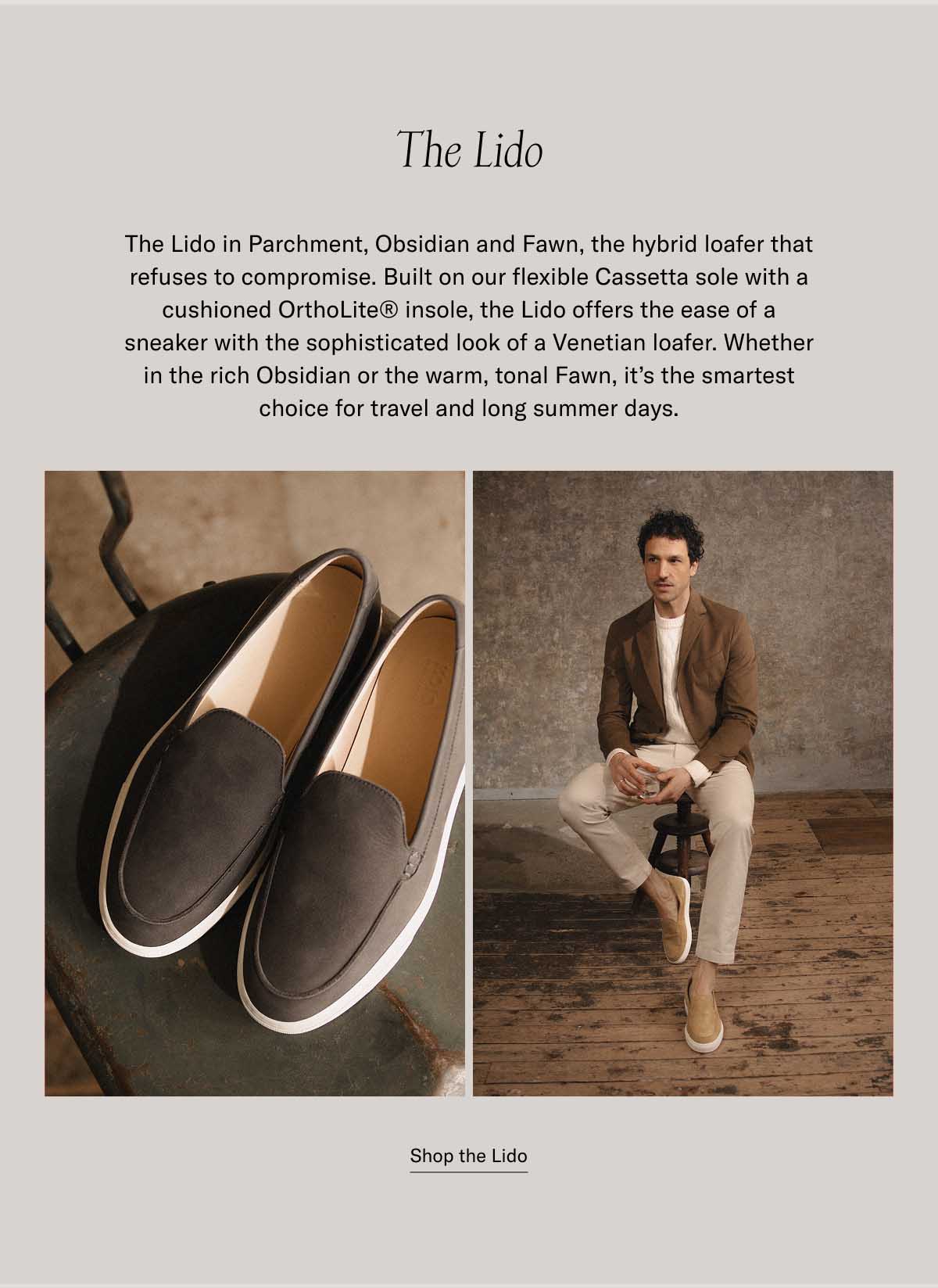 The Lido The Lido in Parchment, Obsidian and Fawn, the hybrid loafer that refuses to compromise. Built on our flexible Cassetta sole with a cushioned OrthoLite® insole, the Lido offers the ease of a sneaker with the sophisticated look of a Venetian loafer. Whether in the rich Obsidian or the warm, tonal Fawn, it’s the smartest choice for travel and long summer days. at a bestselling price Shop the Lido