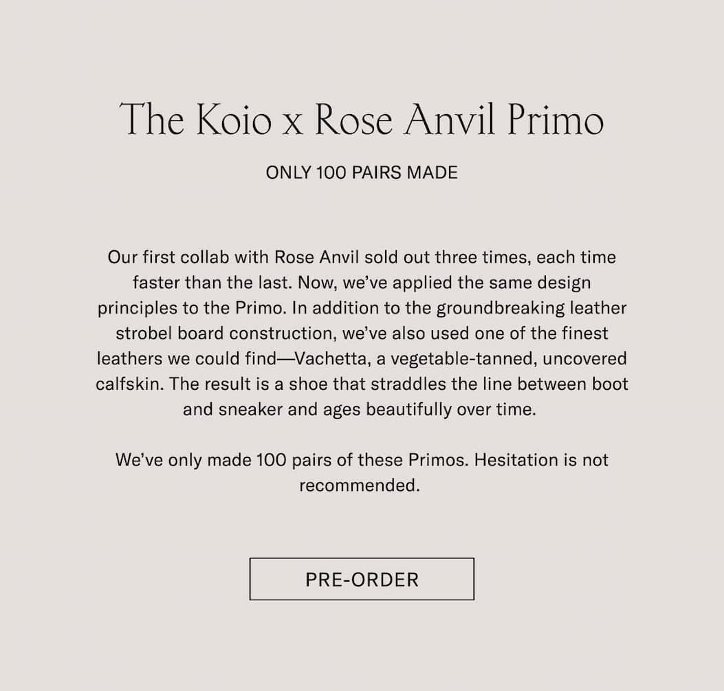 The Koio x Rose Anvil Primo Pre-Order Only 100 Pairs Made Our first collab with Rose Anvil sold out three times, each time faster than the last. Now, we've applied the same design principles to the Primo. In addition to the groundbreaking leather strobel board construction, we've also used one of the finest leathers we could find—Vachetta, a vegetable-tanned, uncovered calfskin. The result is a shoe that straddles the line between boot and sneaker and ages beautifully over time.   We've only made 100 pairs of these Primos. Hesitation is not recommended.  Pre-Order