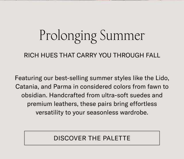 Prolonging Summer RICH HUES THAT CARRY YOU THROUGH FALL Featuring our best-selling summer styles like the Lido, Catania, and Parma in considered colors from fawn to obsidian. Handcrafted from ultra-soft suedes and premium leathers, these pairs bring effortless versatility to your seasonless wardrobe. [DISCOVER THE PALETTE]