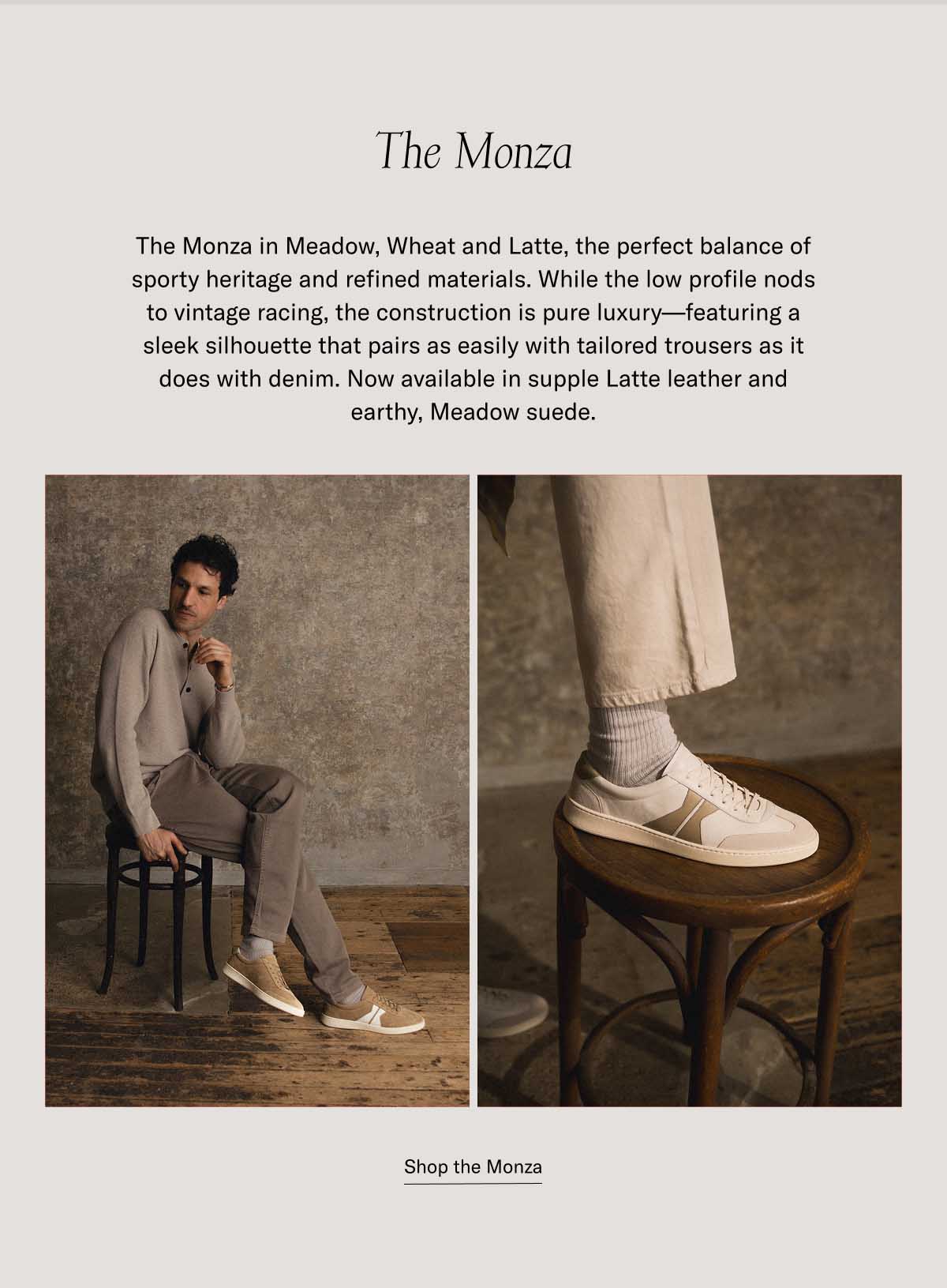The Monza The Monza in Meadow, Wheat and Latte, the perfect balance of sporty heritage and refined materials. While the low profile nods to vintage racing, the construction is pure luxury—featuring a sleek silhouette that pairs as easily with tailored trousers as it does with denim. Now available in supple Latte leather and earthy, Meadow suede. at a bestselling price Shop the Monza