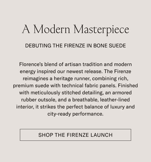 A Modern Masterpiece DEBUTING THE FIRENZE IN BONE SUEDE Florence's blend of artisan tradition and modern energy inspired our newest release. The Firenze reimagines a heritage runner, combining rich, premium suede with technical fabric panels. Finished with meticulously stitched detailing, an armored rubber outsole, and a breathable, leather-lined interior, it strikes the perfect balance of luxury and city-ready performance. [SHOP THE FIRENZE LAUNCH]