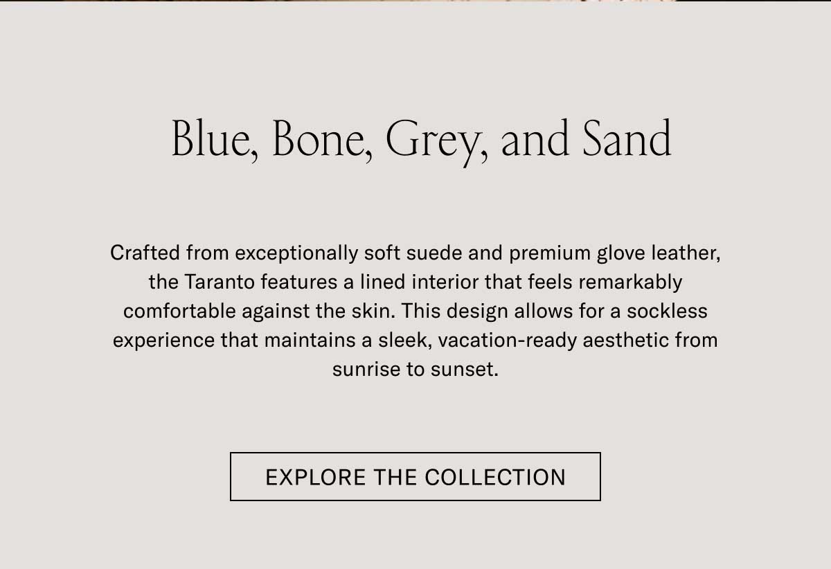 Blue, Bone, Grey, and Sand Crafted from exceptionally soft suede and premium glove leather, the Taranto features a lined interior that feels remarkably comfortable against the skin. This design allows for a sockless experience that maintains a sleek, vacation-ready aesthetic from sunrise to sunset.  [EXPLORE THE COLLECTION]