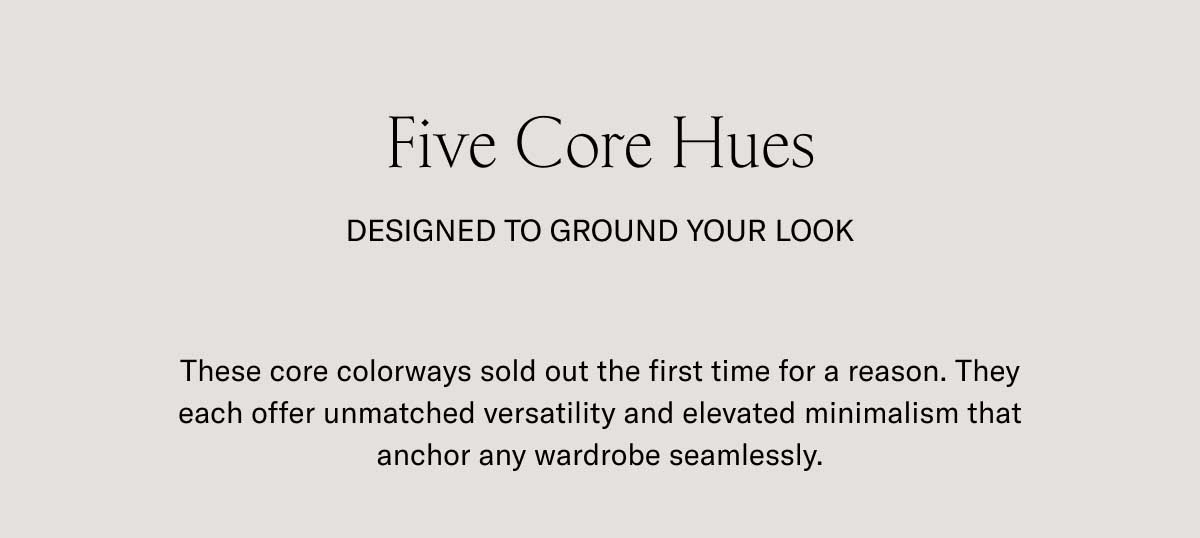 Five Core Hues DESIGNED TO GROUND YOUR LOOK These core colorways sold out the first time for a reason. They each offer unmatched versatility and elevated minimalism that anchor any wardrobe seamlessly.