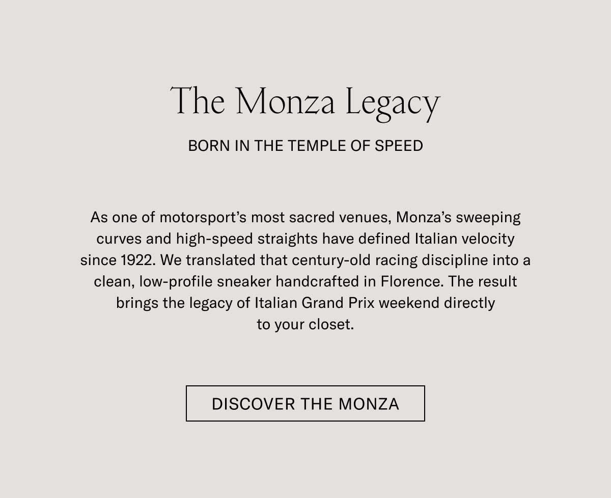 The Monza Legacy  BORN IN THE TEMPLE OF SPEED  As one of motorsport's most sacred venues, Monza's sweeping curves and high-speed straights have defined Italian velocity since 1922. We translated that century-old racing discipline into a clean, low-profile sneaker handcrafted in Florence. The result brings the legacy of Italian Grand Prix weekend directly to your closet.  [DISCOVER THE MONZA]