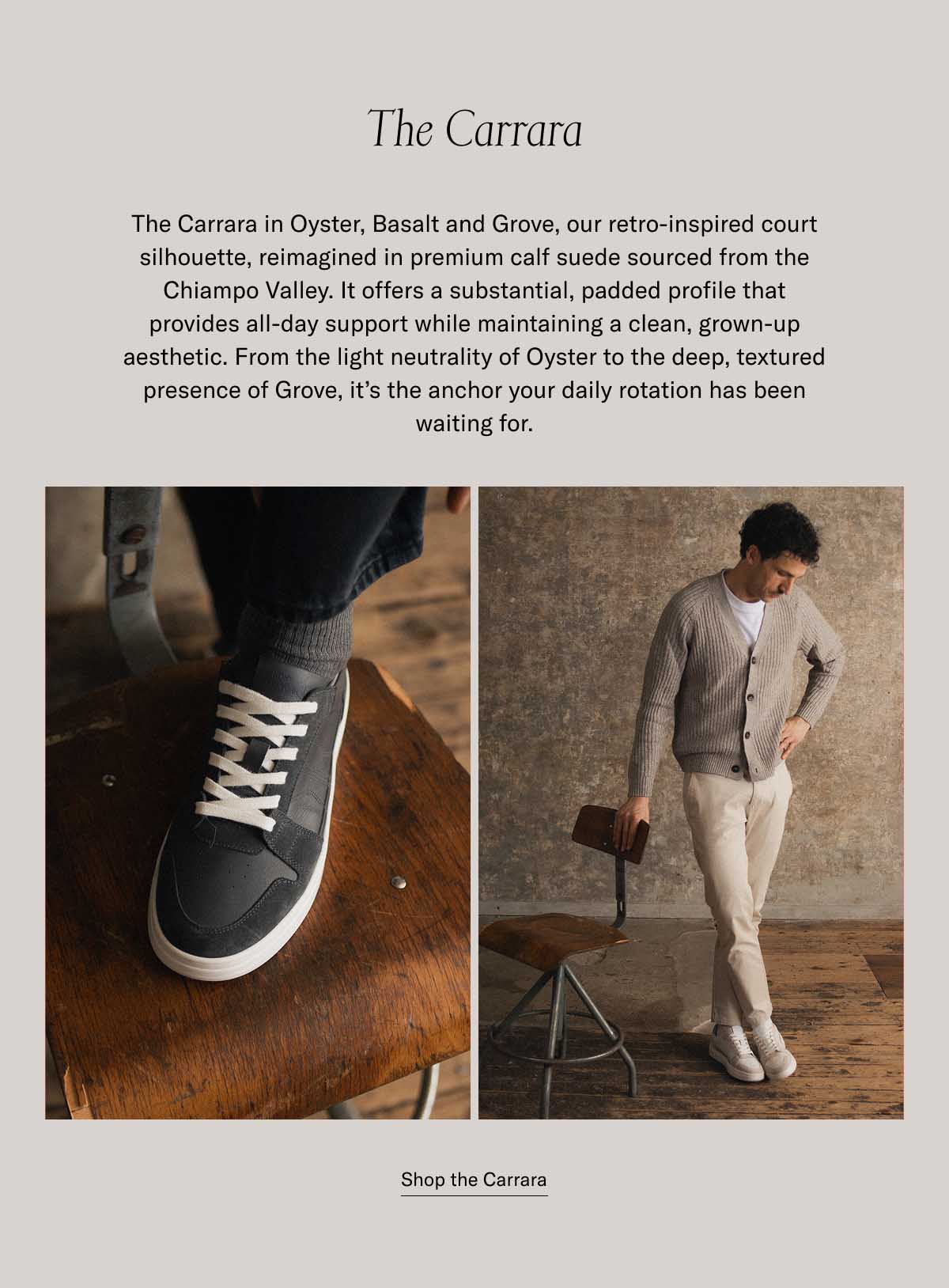 The Carrara The Carrara in Oyster, Basalt and Grove, our retro-inspired court silhouette, reimagined in premium calf suede sourced from the Chiampo Valley. It offers a substantial, padded profile that provides all-day support while maintaining a clean, grown-up aesthetic. From the light neutrality of Oyster to the deep, textured presence of Grove, it’s the anchor your daily rotation has been waiting for. at a bestselling price Shop the Carrara