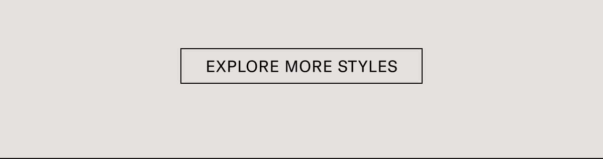 EXPLORE MORE STYLES