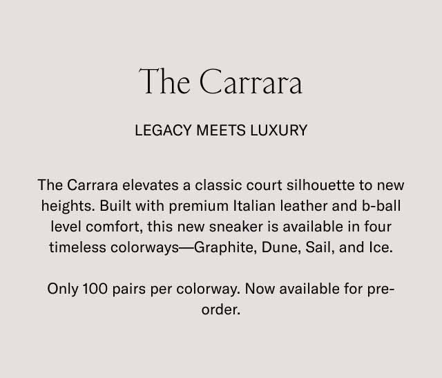 The Carrara Legacy Meets Luxury The Carrara elevates a classic court silhouette to new heights. Built with premium Italian leather and b-ball level comfort, this new sneaker is available in four timeless colorways—Graphite, Dune, Sail, and Ice. Only 100 pairs per colorway. Now available for pre-order.