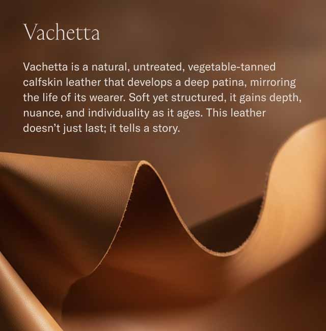 Vachetta Vachetta is a natural, untreated, vegetable-tanned calfskin leather that develops a deep patina, mirroring the life of its wearer. Soft yet structured, it gains depth, nuance, and individuality as it ages. This leather doesn't just last; it tells a story.