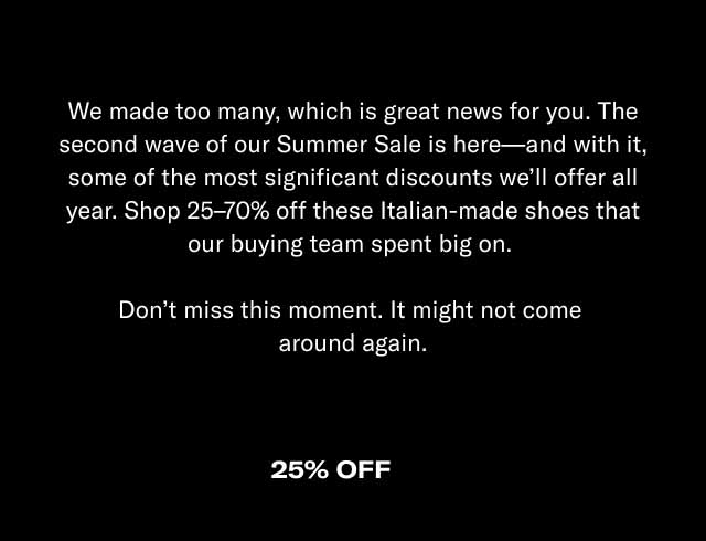 We made too many, which is great news for you. The second wave of our Summer Sale is here—and with it, some of the most significant discounts we'll offer all year. Shop 25–70% off these Italian-made shoes that our buying team spent big on. Don't miss this moment. It might not come around again.