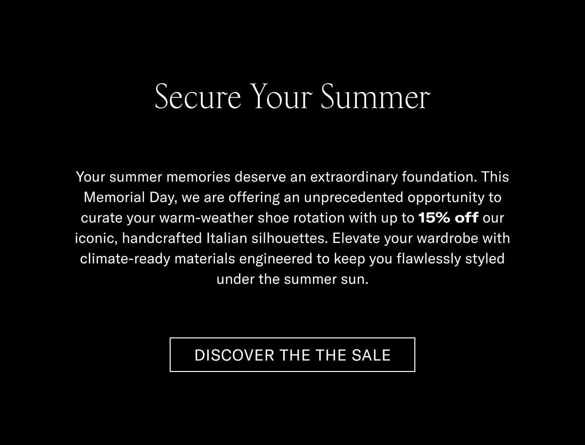 Secure Your Summer Your summer memories deserve an extraordinary foundation. This Memorial Day, we are offering an unprecedented opportunity to awaken your warm-weather shoe rotation with up to 15% off our iconic, handcrafted Italian silhouettes. Elevate your wardrobe with climate-ready materials engineered to keep you flawlessly styled under the summer sun.  [DISCOVER THE SALE]