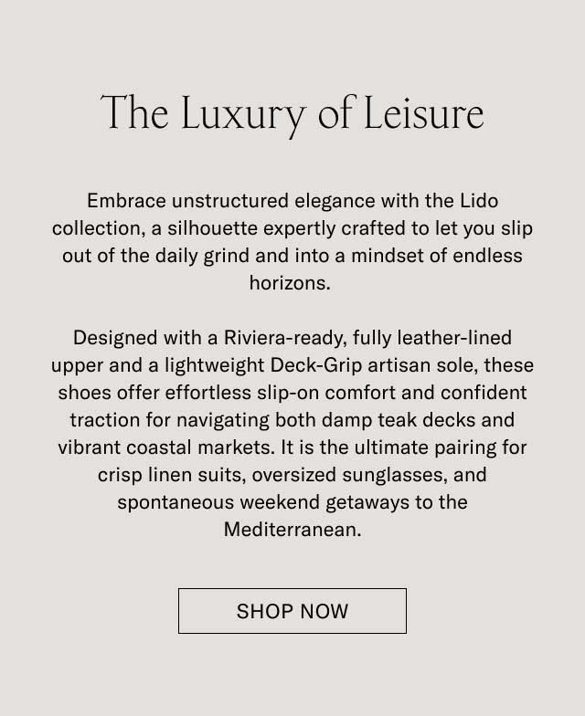 The Luxury of Leisure Downtime deserves its own elegance. With the Lido, we’ve built a slip-on silhouette—crafted with all the artisan mastery of the Italian coast—and built it for life’s best downtime moments. Designed with soft Italian suede, a LWG-certified finished leather lining, and a lightweight Margom Rubber sole, the Lido offers a level of comfort that's as polished as it is practical. For days that begin with relaxed style and end in cocktail hours, it is the ultimate pairing for crisp linen suits, casual summer trousers, and your favorite weekend getaways along the Mediterranean. [DISCOVER THE LIDO]