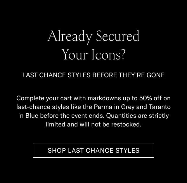 Already Secured Your Icons? LAST CHANCE STYLES BEFORE THEY'RE GONE! Complete your cart with markdowns up to 30% off on last-chance styles like the Parma in Grey and Taranto in Blue before the event ends. Quantities are strictly limited and will not be restocked. SHOP LAST CHANCE STYLES