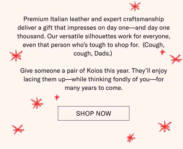 Premium Italian leather and expert craftsmanship deliver a gift that impresses on day one—and day one thousand. Our versatile silhouettes work for everyone, even that person who’s tough to shop for. (Cough, cough, Dads.) Give someone a pair of Koios this year. They’ll enjoy lacing them up—while thinking fondly of you—for many years to come. Shop Now