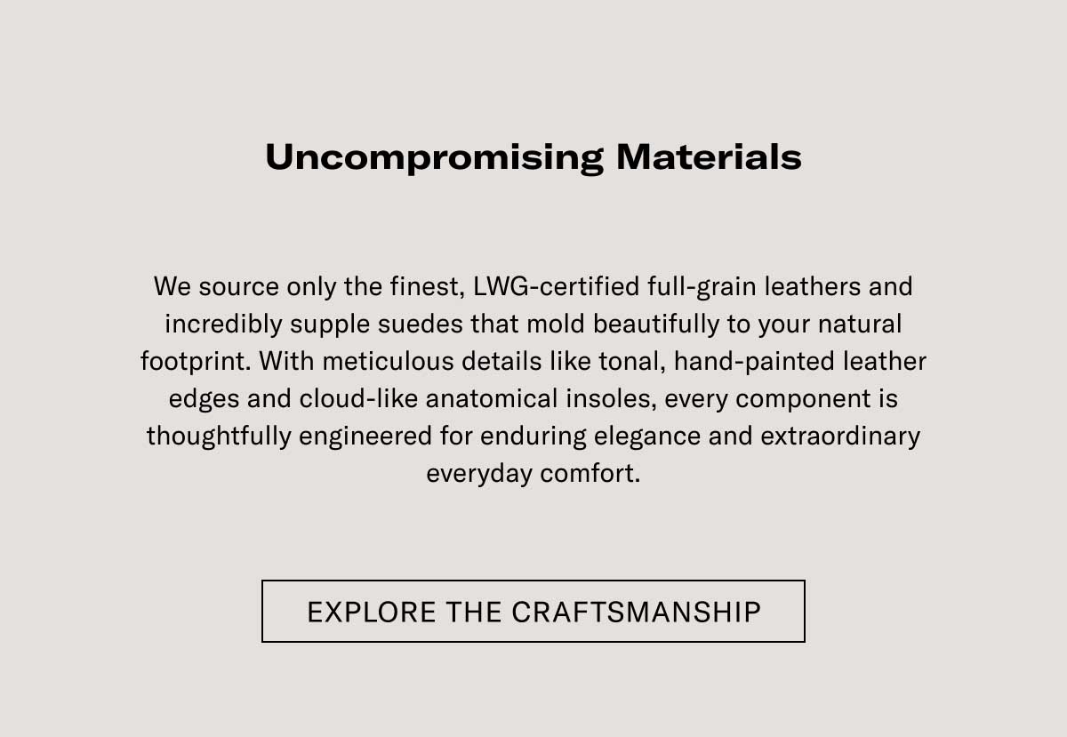 Uncompromising Materials  We source only the finest, LWG-certified full-grain leathers and incredibly supple suedes that mold beautifully to your natural footprint. With meticulous details like tonal, hand-painted leather edges and cloud-like anatomical insoles, every component is thoughtfully engineered for enduring elegance and extraordinary everyday comfort.  EXPLORE THE CRAFTSMANSHIP